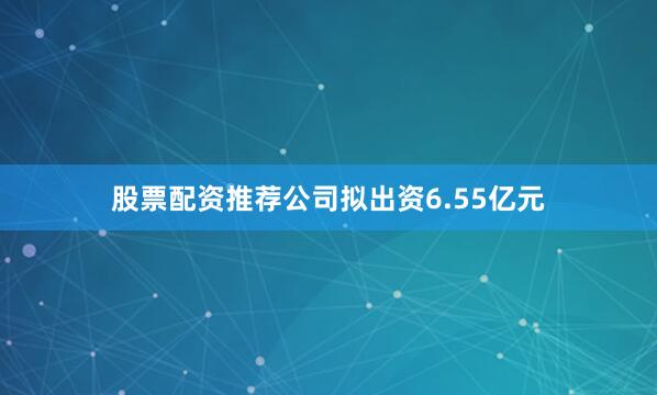 股票配资推荐公司拟出资6.55亿元