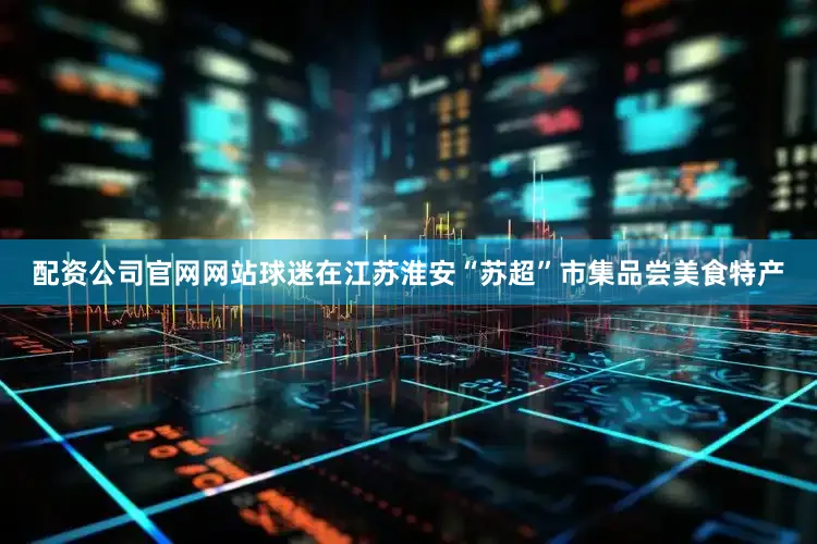 配资公司官网网站球迷在江苏淮安“苏超”市集品尝美食特产