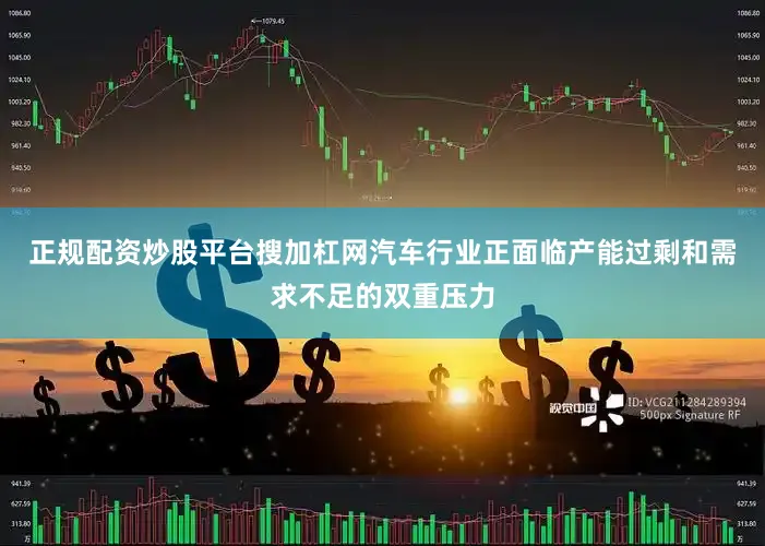 正规配资炒股平台搜加杠网汽车行业正面临产能过剩和需求不足的双重压力