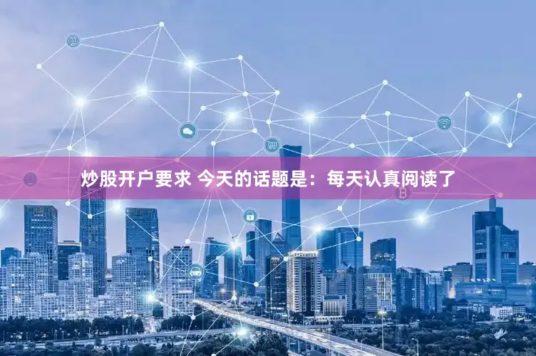 炒股开户要求 今天的话题是：每天认真阅读了