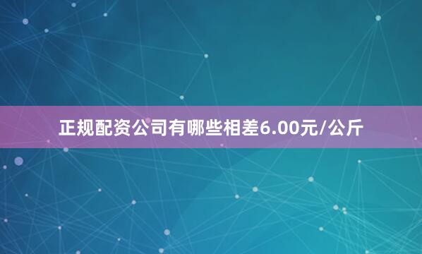 正规配资公司有哪些相差6.00元/公斤