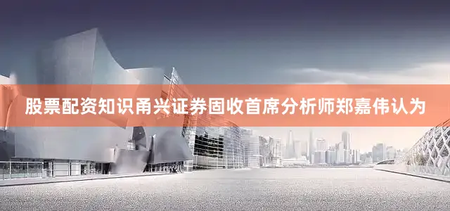 股票配资知识甬兴证券固收首席分析师郑嘉伟认为