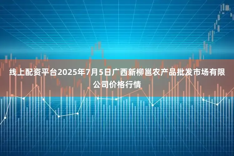 线上配资平台2025年7月5日广西新柳邕农产品批发市场有限公司价格行情