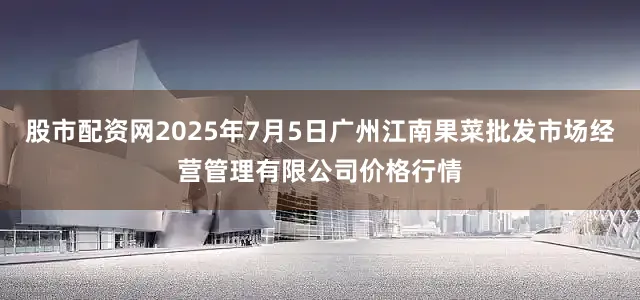 股市配资网2025年7月5日广州江南果菜批发市场经营管理有限公司价格行情