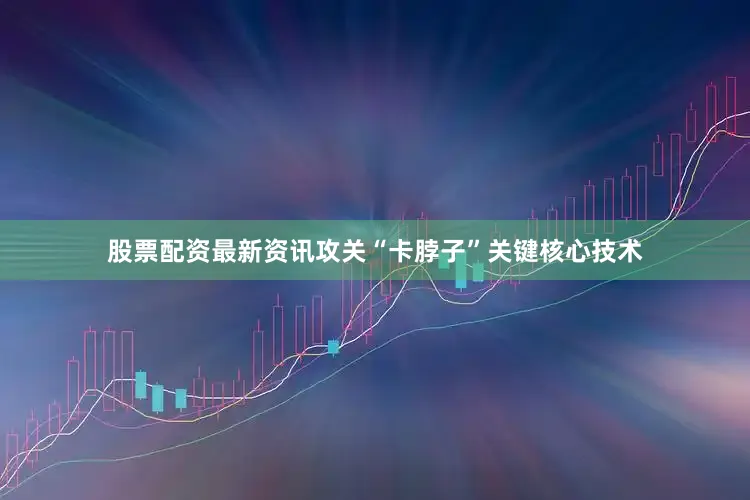 股票配资最新资讯攻关“卡脖子”关键核心技术